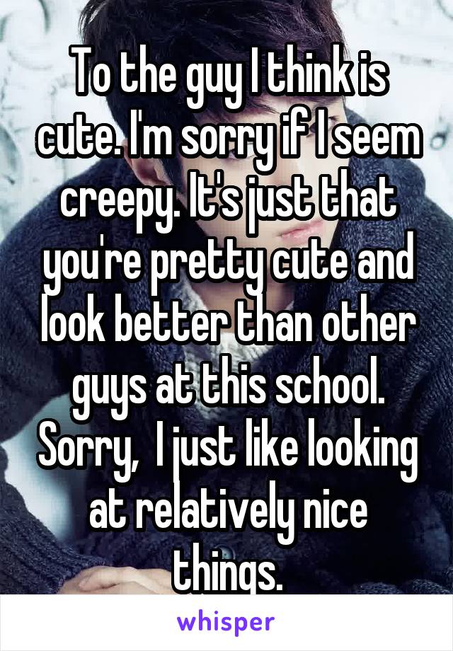 To the guy I think is cute. I'm sorry if I seem creepy. It's just that you're pretty cute and look better than other guys at this school. Sorry,  I just like looking at relatively nice things.