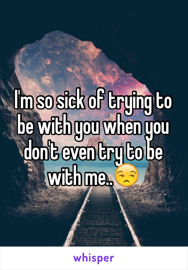 I'm so sick of trying to be with you when you don't even try to be with me..😒