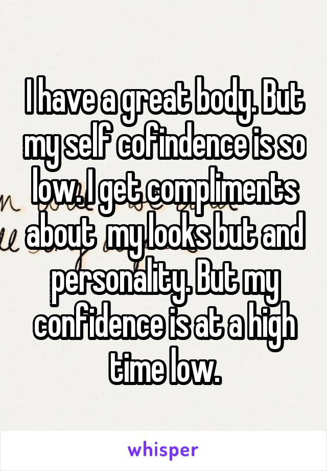 I have a great body. But my self cofindence is so low. I get compliments about  my looks but and personality. But my confidence is at a high time low.