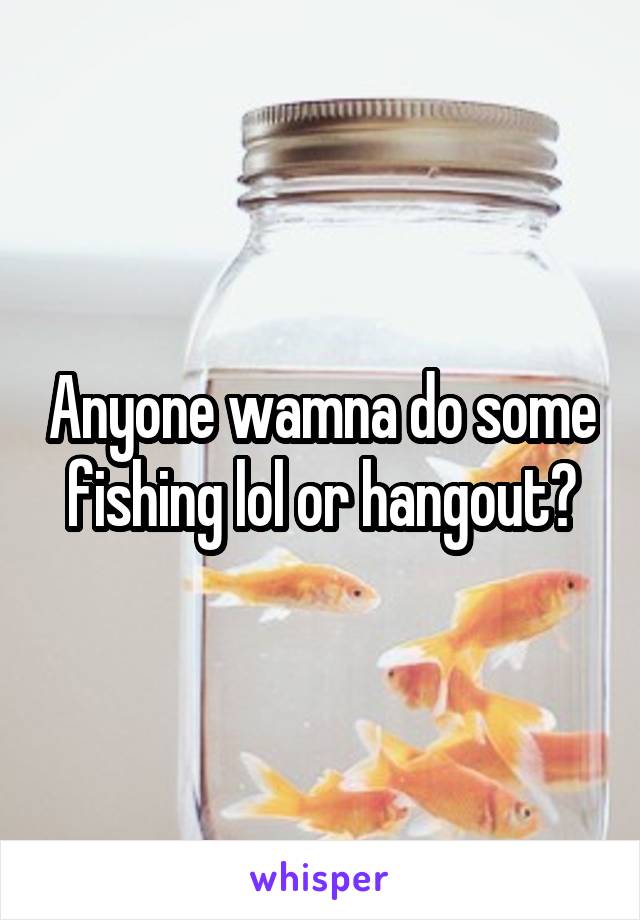 Anyone wamna do some fishing lol or hangout?