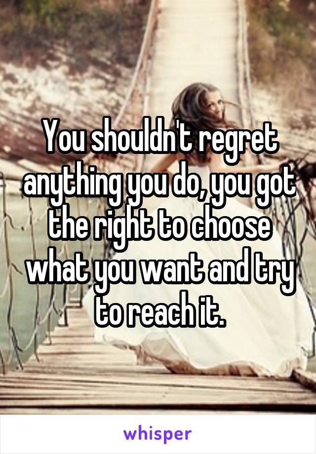 You shouldn't regret anything you do, you got the right to choose what you want and try to reach it.