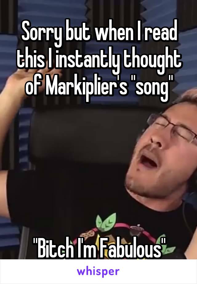 Sorry but when I read this I instantly thought of Markiplier's "song"





"Bitch I'm Fabulous"