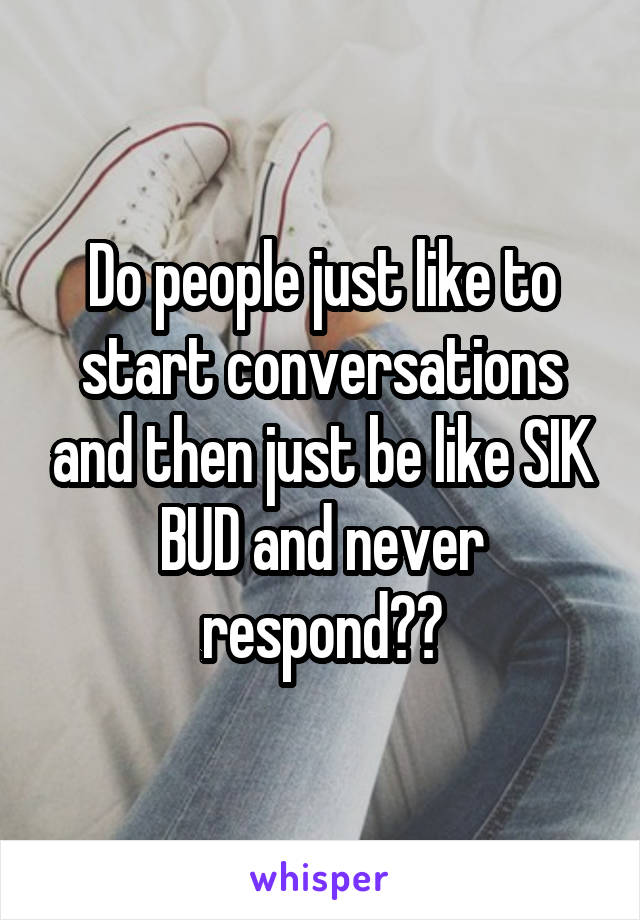 Do people just like to start conversations and then just be like SIK BUD and never respond??