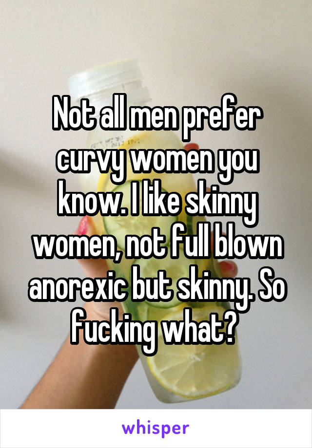 Not all men prefer curvy women you know. I like skinny women, not full blown anorexic but skinny. So fucking what? 