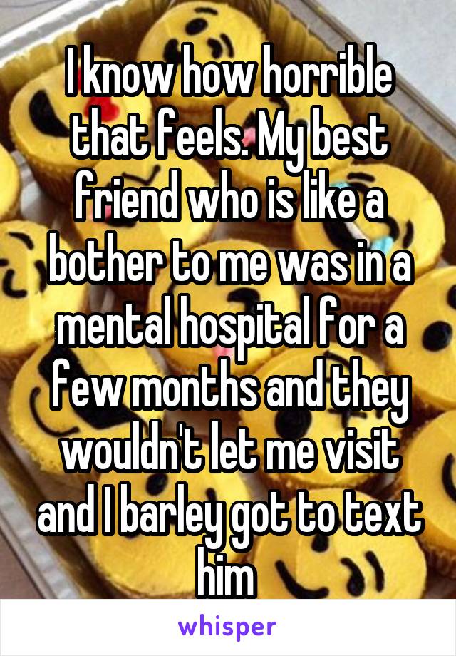 I know how horrible that feels. My best friend who is like a bother to me was in a mental hospital for a few months and they wouldn't let me visit and I barley got to text him 