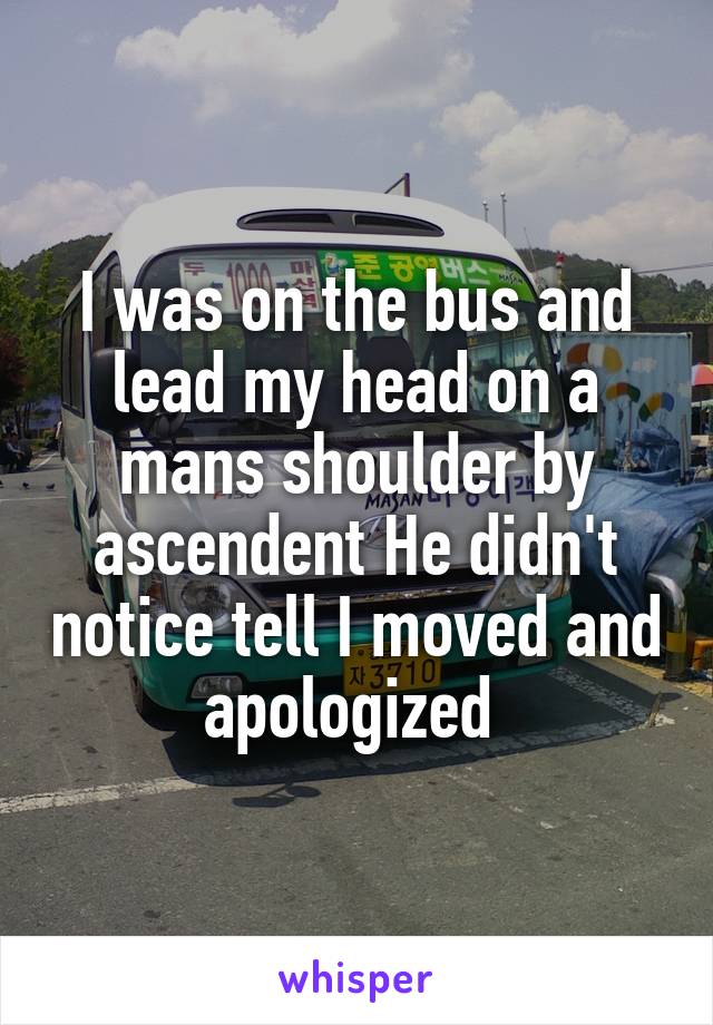 I was on the bus and lead my head on a mans shoulder by ascendent He didn't notice tell I moved and apologized 