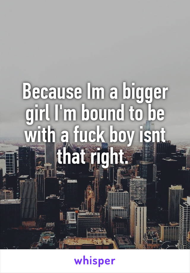 Because Im a bigger girl I'm bound to be with a fuck boy isnt that right. 
