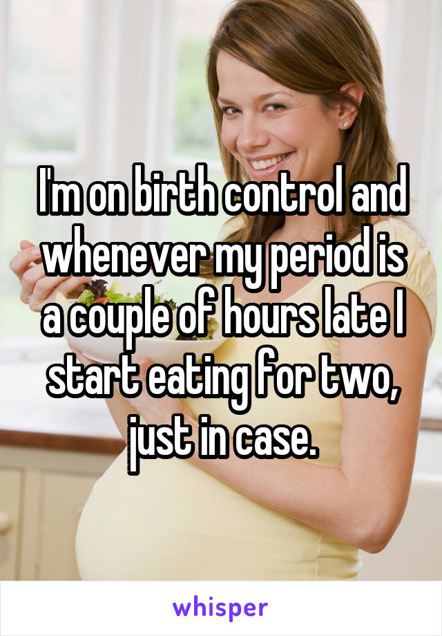 I'm on birth control and whenever my period is a couple of hours late I start eating for two, just in case.