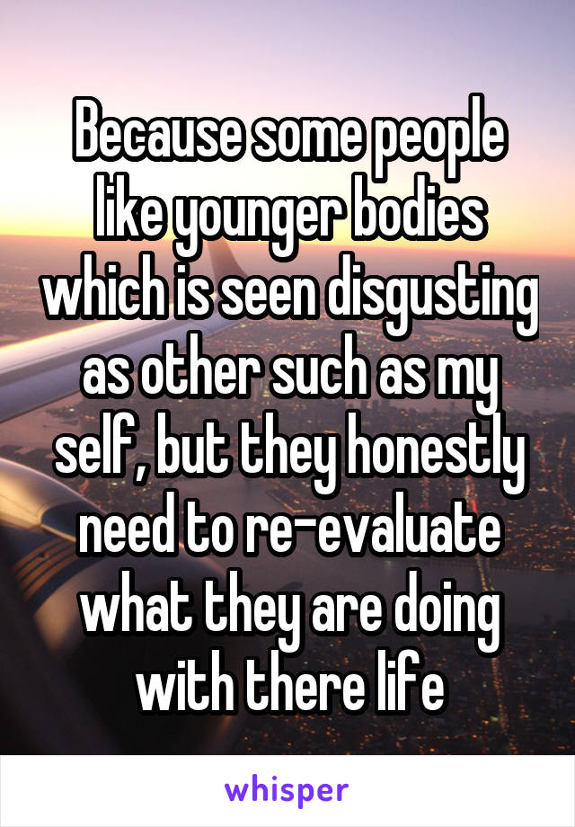 Because some people like younger bodies which is seen disgusting as other such as my self, but they honestly need to re-evaluate what they are doing with there life