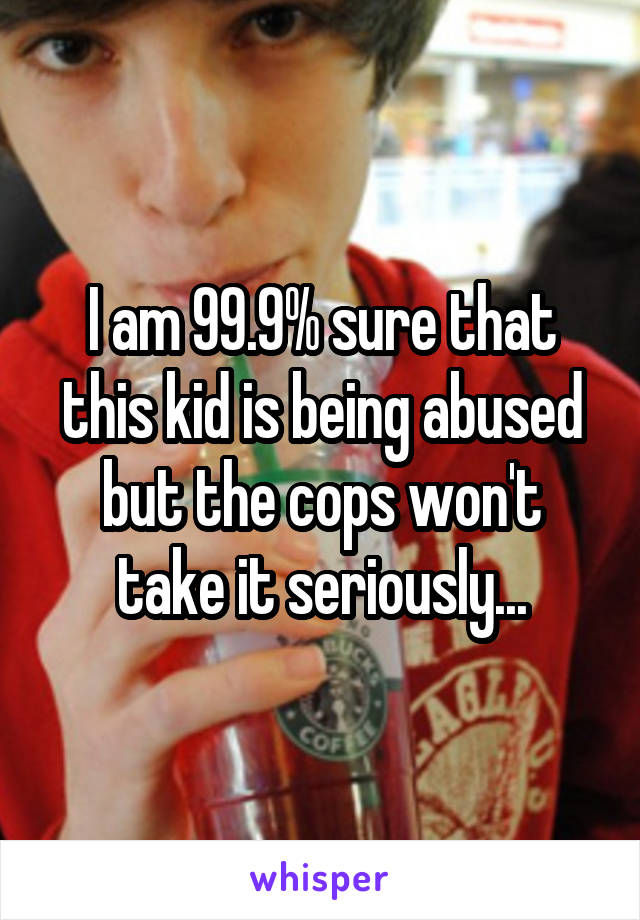 I am 99.9% sure that this kid is being abused but the cops won't take it seriously...