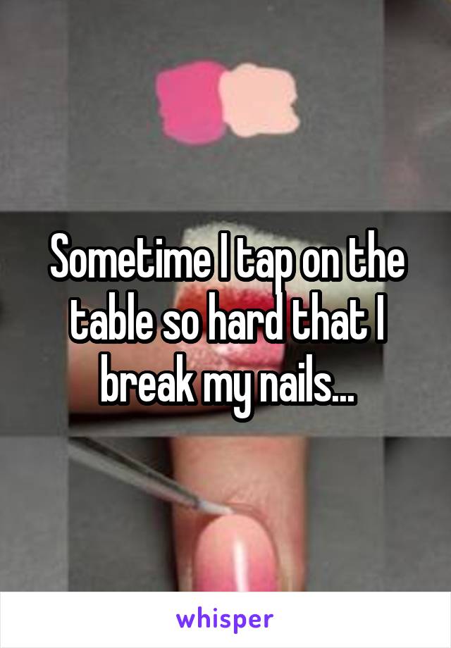 Sometime I tap on the table so hard that I break my nails...