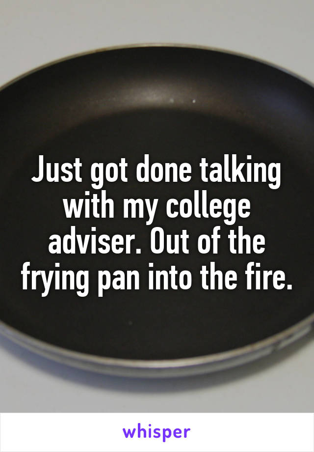 Just got done talking with my college adviser. Out of the frying pan into the fire.