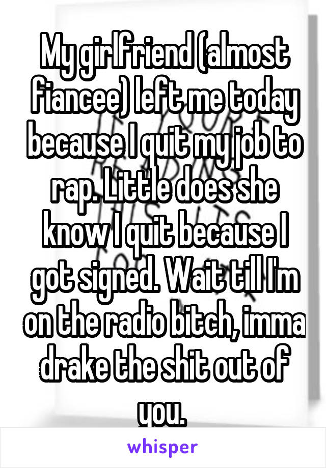 My girlfriend (almost fiancee) left me today because I quit my job to rap. Little does she know I quit because I got signed. Wait till I'm on the radio bitch, imma drake the shit out of you. 