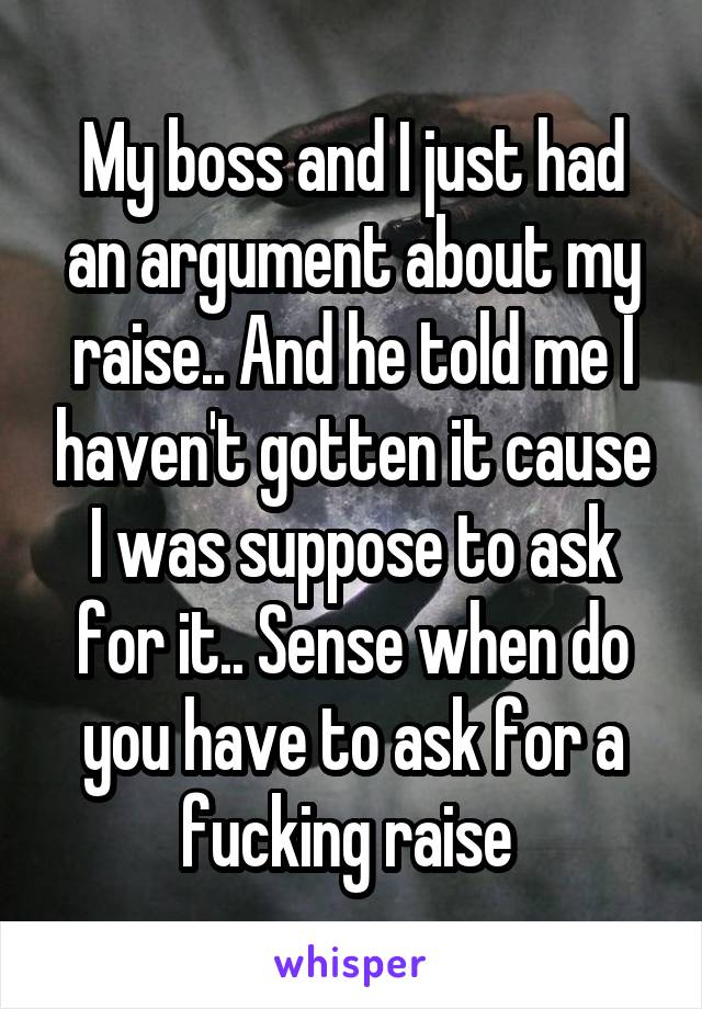 My boss and I just had an argument about my raise.. And he told me I haven't gotten it cause I was suppose to ask for it.. Sense when do you have to ask for a fucking raise 