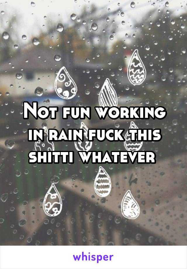 Not fun working in rain fuck this shitti whatever 