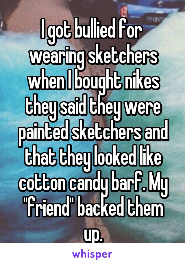 I got bullied for  wearing sketchers when I bought nikes they said they were painted sketchers and that they looked like cotton candy barf. My "friend" backed them up.