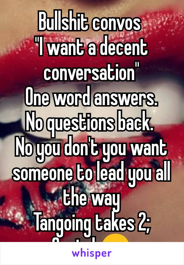 Bullshit convos 
"I want a decent conversation"
One word answers.
No questions back. 
No you don't you want someone to lead you all the way
Tangoing takes 2;
Cunts! 😒