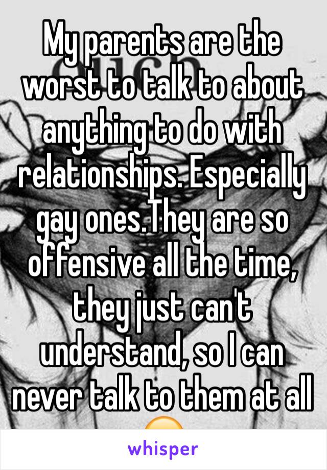 My parents are the worst to talk to about anything to do with relationships. Especially gay ones.They are so offensive all the time, they just can't understand, so I can never talk to them at all 😞