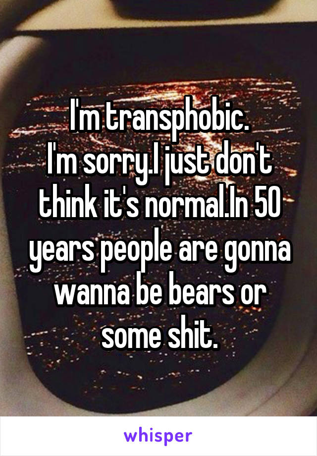 I'm transphobic.
I'm sorry.I just don't think it's normal.In 50 years people are gonna wanna be bears or some shit.