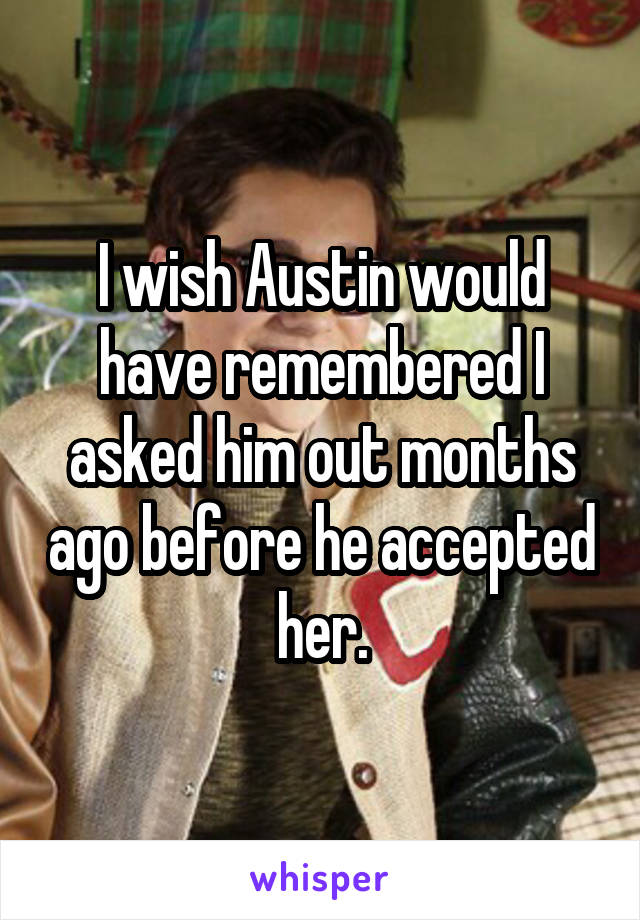 I wish Austin would have remembered I asked him out months ago before he accepted her.