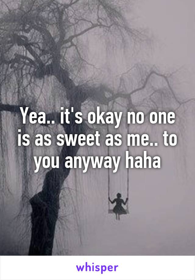 Yea.. it's okay no one is as sweet as me.. to you anyway haha