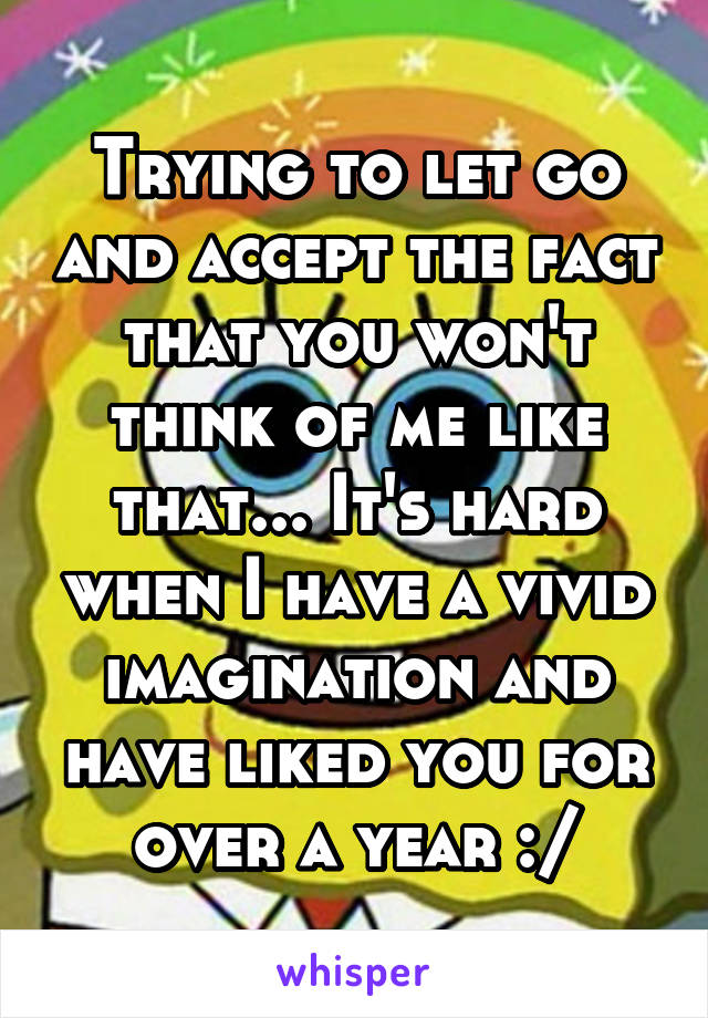 Trying to let go and accept the fact that you won't think of me like that... It's hard when I have a vivid imagination and have liked you for over a year :/