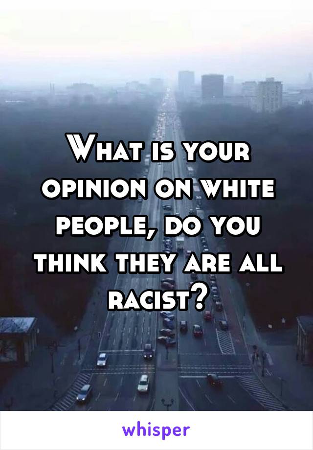 What is your opinion on white people, do you think they are all racist?