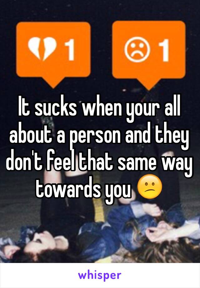 It sucks when your all about a person and they don't feel that same way towards you 😕