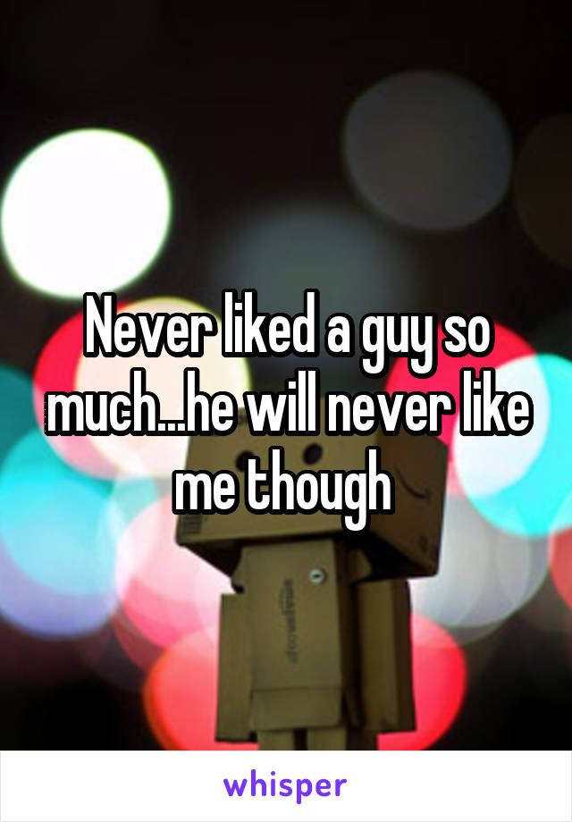 Never liked a guy so much...he will never like me though 