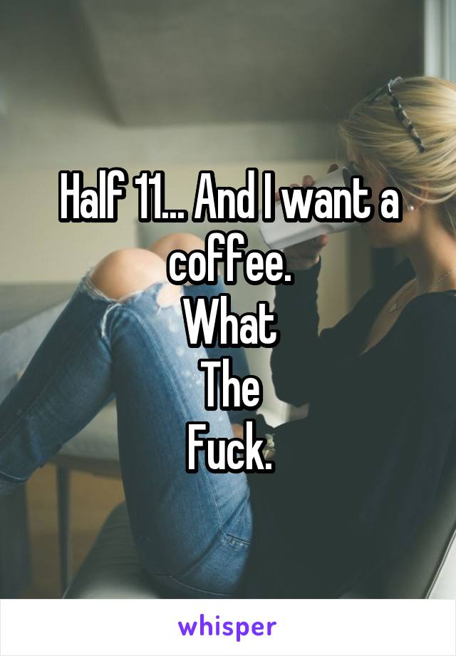 Half 11... And I want a coffee.
What
The
Fuck.