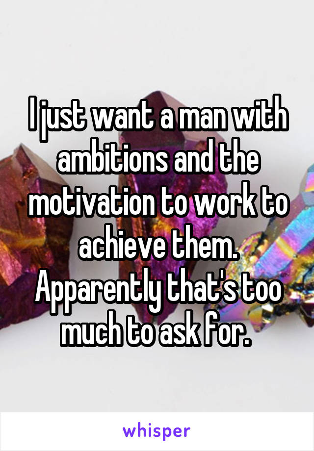 I just want a man with ambitions and the motivation to work to achieve them. Apparently that's too much to ask for. 