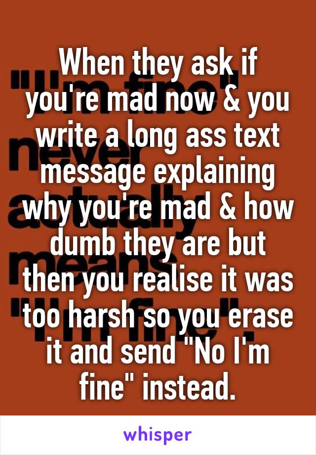 When they ask if you're mad now & you write a long ass text message explaining why you're mad & how dumb they are but then you realise it was too harsh so you erase it and send "No I'm fine" instead.