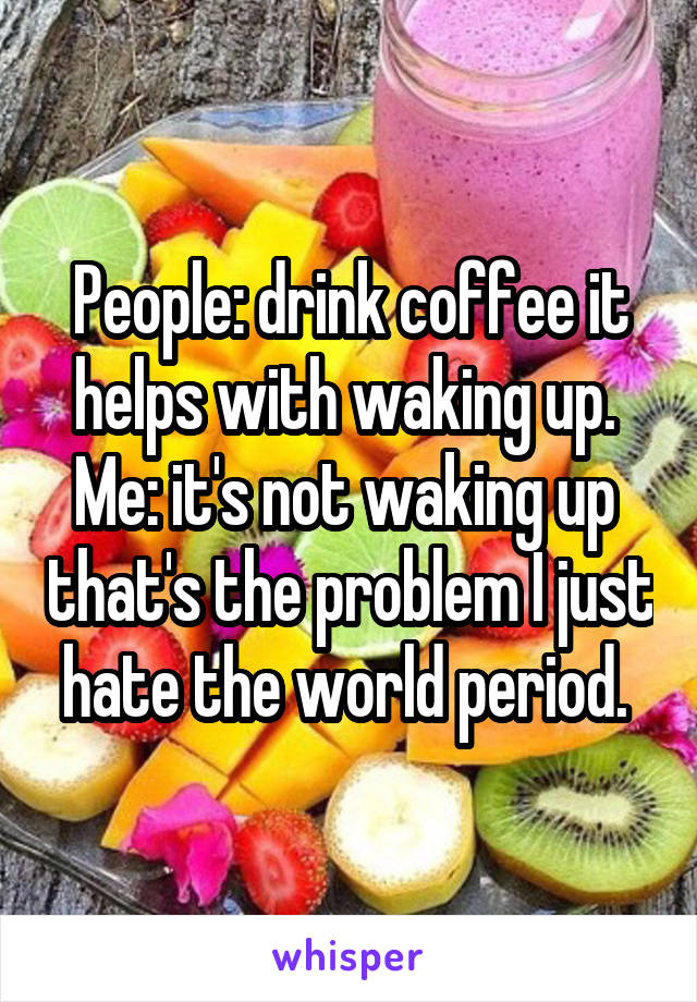 People: drink coffee it helps with waking up. 
Me: it's not waking up  that's the problem I just hate the world period. 