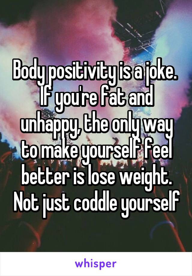 Body positivity is a joke.  If you're fat and unhappy, the only way to make yourself feel better is lose weight. Not just coddle yourself