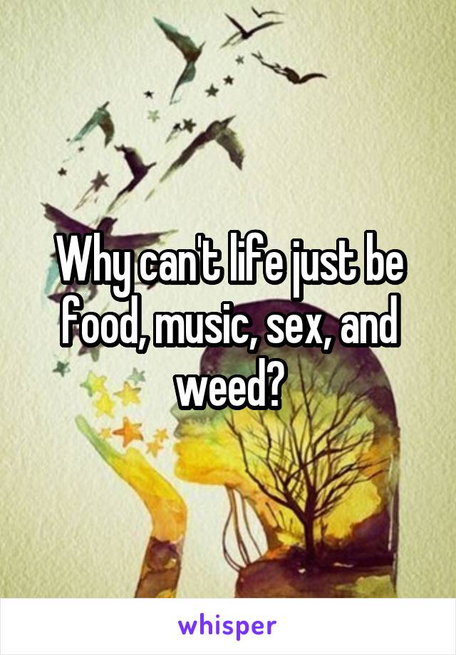 Why can't life just be food, music, sex, and weed?