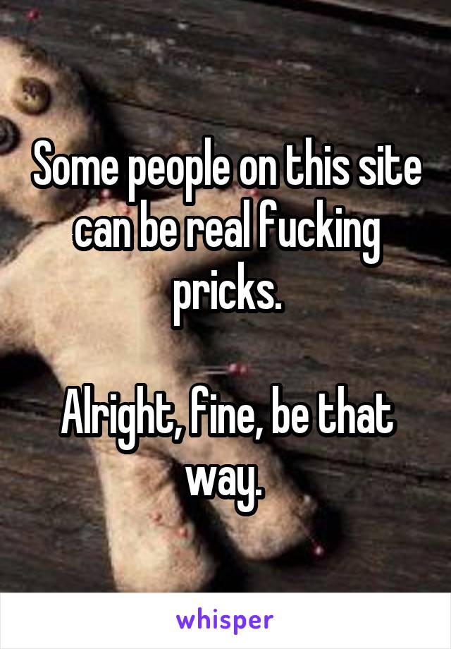 Some people on this site can be real fucking pricks.

Alright, fine, be that way. 