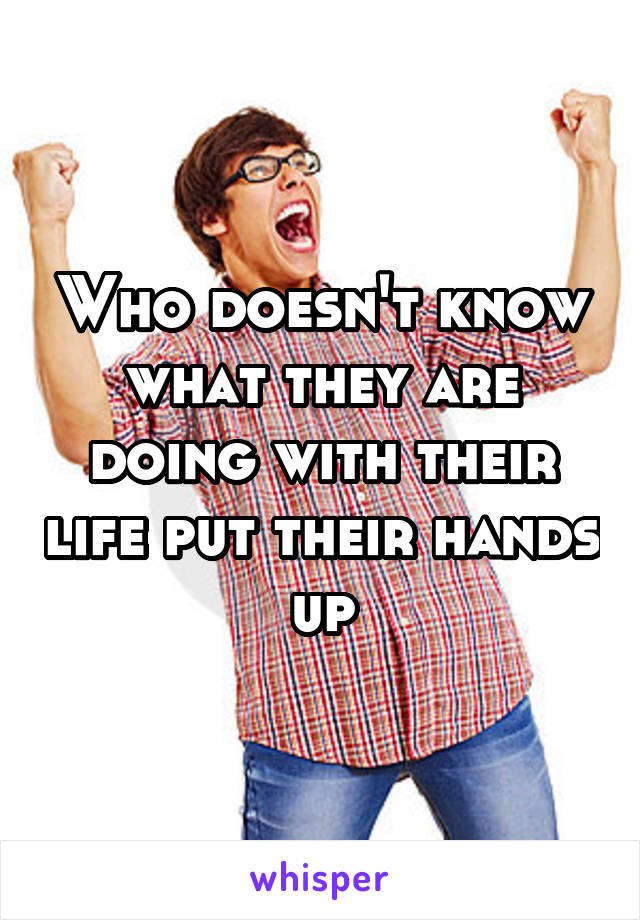 Who doesn't know what they are doing with their life put their hands up