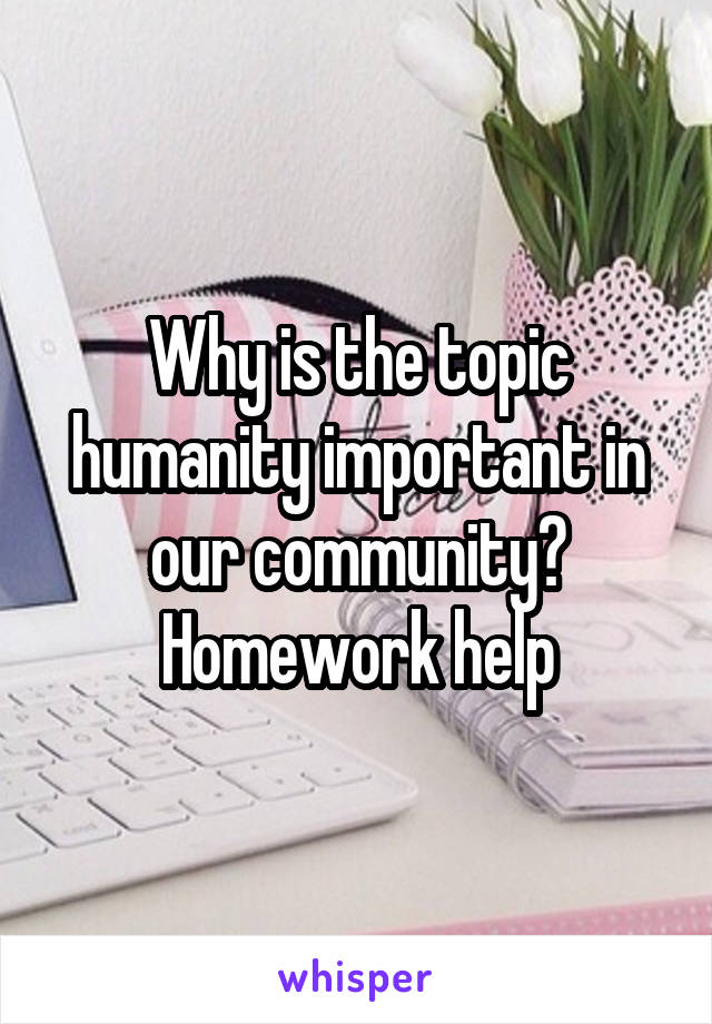 Why is the topic humanity important in our community? Homework help