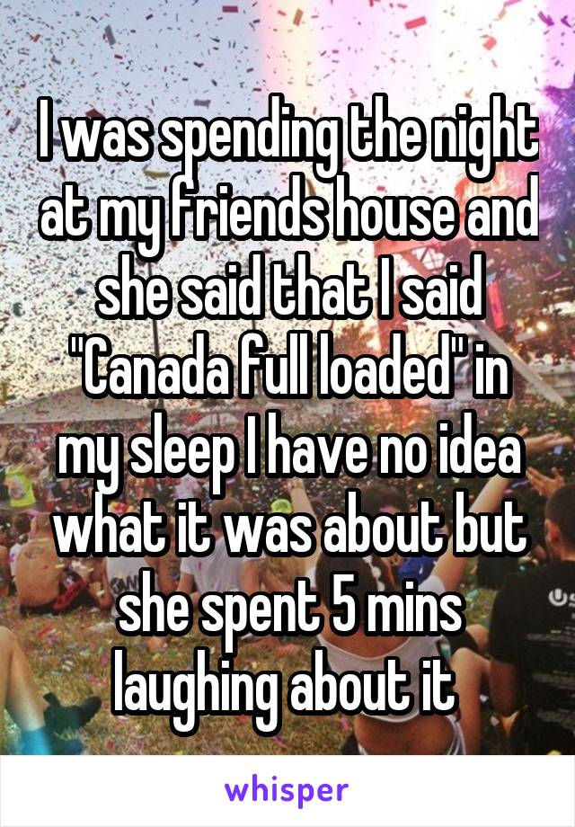 I was spending the night at my friends house and she said that I said "Canada full loaded" in my sleep I have no idea what it was about but she spent 5 mins laughing about it 