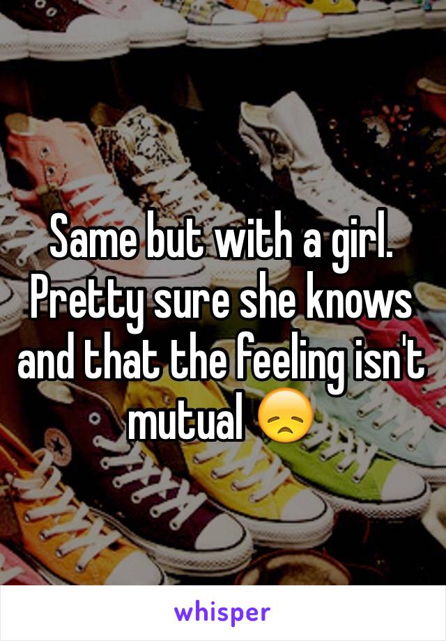 Same but with a girl. Pretty sure she knows and that the feeling isn't mutual 😞