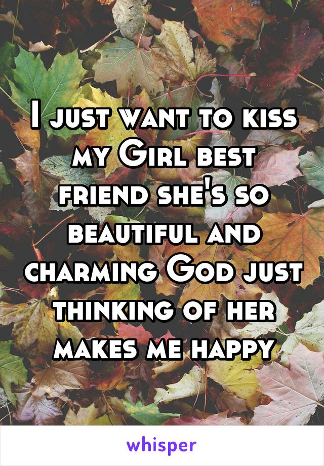 I just want to kiss my Girl best friend she's so beautiful and charming God just thinking of her makes me happy