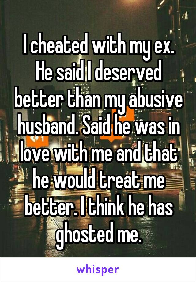 I cheated with my ex. He said I deserved better than my abusive husband. Said he was in love with me and that he would treat me better. I think he has ghosted me.