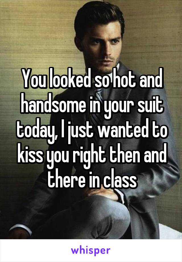 You looked so hot and handsome in your suit today, I just wanted to kiss you right then and there in class