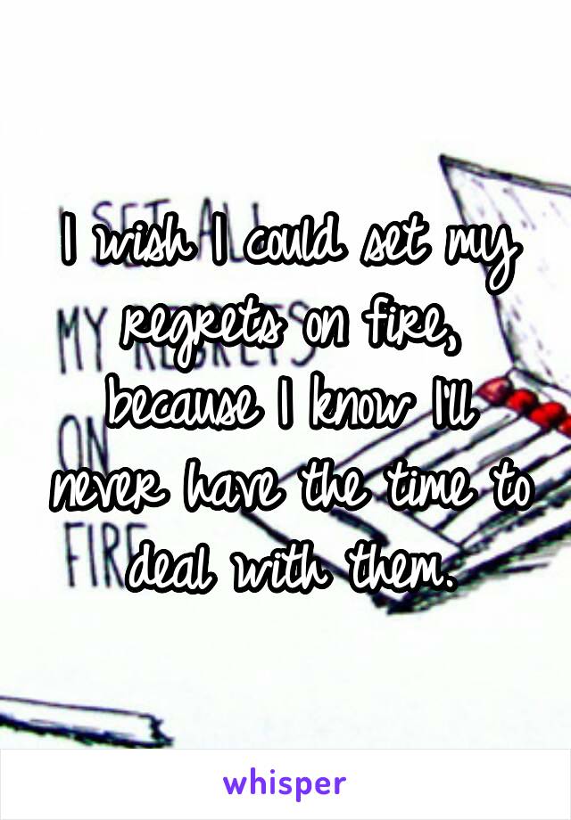 I wish I could set my regrets on fire, because I know I'll never have the time to deal with them.