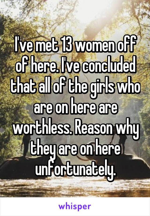 I've met 13 women off of here. I've concluded that all of the girls who are on here are worthless. Reason why they are on here unfortunately.