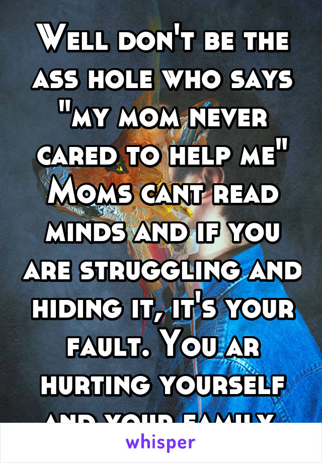 Well don't be the ass hole who says "my mom never cared to help me"
Moms cant read minds and if you are struggling and hiding it, it's your fault. You ar hurting yourself and your family 