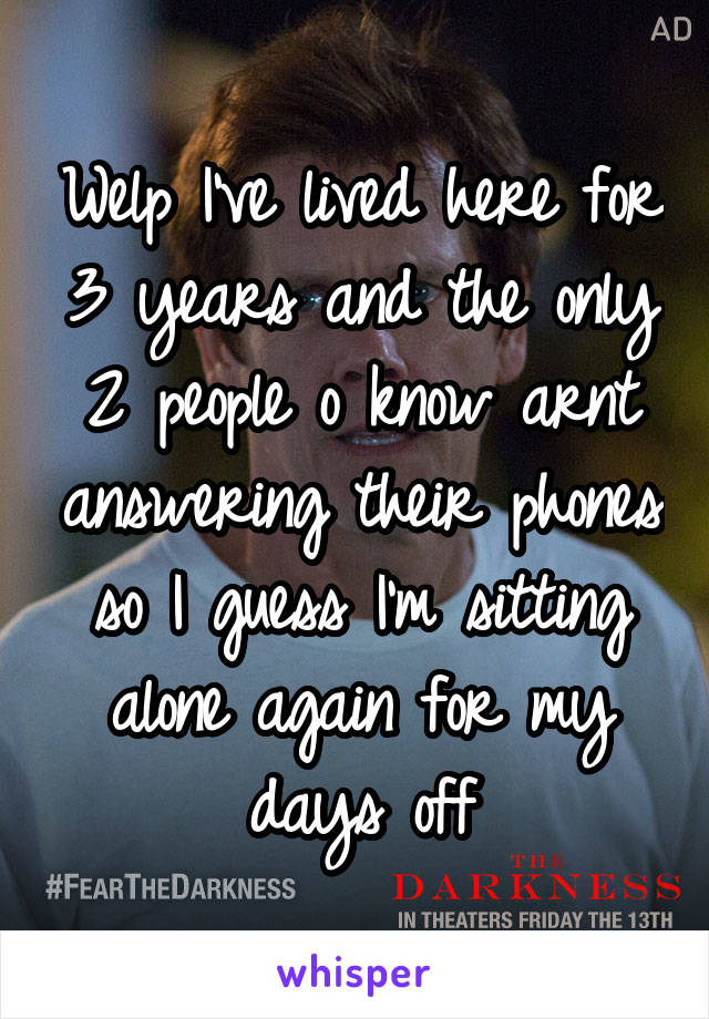 Welp I've lived here for 3 years and the only 2 people o know arnt answering their phones so I guess I'm sitting alone again for my days off