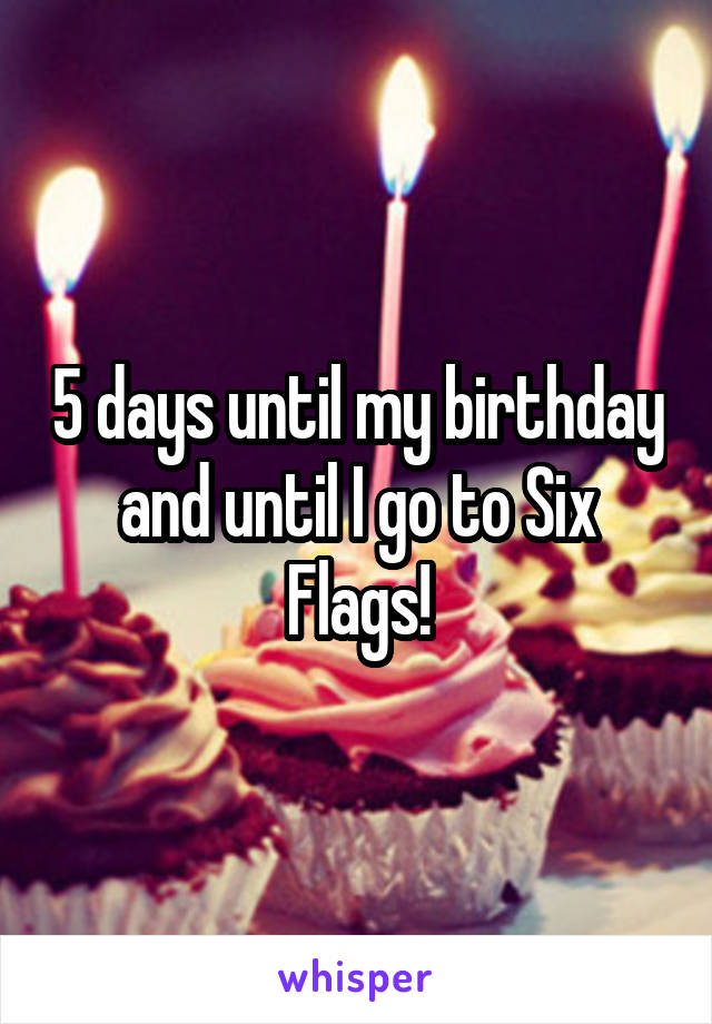 5 days until my birthday and until I go to Six Flags!