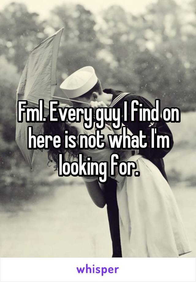 Fml. Every guy I find on here is not what I'm looking for.