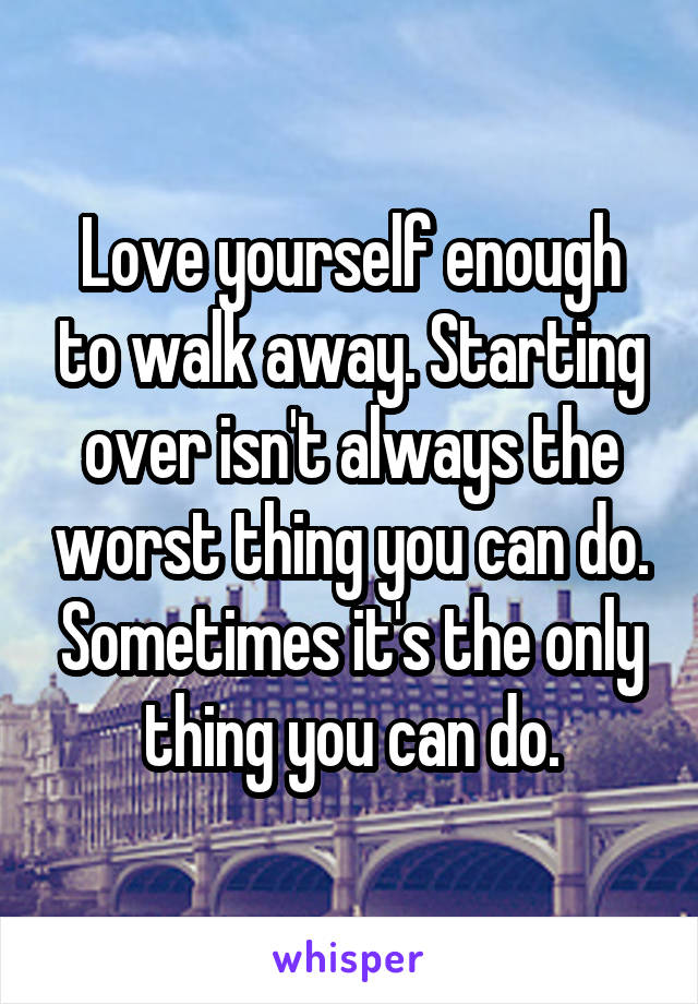 Love yourself enough to walk away. Starting over isn't always the worst thing you can do. Sometimes it's the only thing you can do.